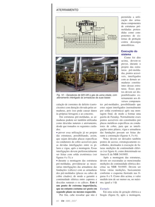 culação de correntes de defeito (curto-
circuito) com duração elevada pelas ar-
maduras, pois isso pode causar danos
às próprias ferragens e ao concreto.
Em estruturas pré-moldadas, as ar-
maduras podem ser também utilizadas
como descidas naturais e aterramento,
desde que tomados os seguintes cuida-
dos:
• prever essa utilização já no projeto
das estruturas, possibilitando, assim,
que sejam deixadas placas específicas
ou condutores de cobre acessíveis para
as devidas interligações entre os pi-
lares e vigas, após a montagem. Essas
interligações devem preferencialmente
ser feitas com solda exotérmica (ver
figuras 4 e 5); e
• durante a montagem das estruturas
pré-moldadas, providenciar as neces-
sárias interligações das armaduras das
fundações (cálices) com as armaduras
dos pré-moldados (placas ou cabos de
cobre citados), de modo a garantir a
continuidade elétrica entre captores e
descidas naturais e os cálices. Este é
um ponto de extrema importância,
que no entanto costuma ser posto em
segundo plano ou mesmo esquecido.
Por fim, cabe ressaltar que não é
permitida a utili-
zação das arma-
duras componentes
de estruturas pré-
moldadas proten-
didas como com-
ponentes de sis-
temas de proteção
contra descargas
atmosféricas.
Execução do
sistema
Como foi dito
acima, devem-se
prever, durante o
projeto das estru-
turas pré-molda-
das, pontos acessí-
veis, interligados
com as demais ar-
maduras constitu-
intes dessas estru-
turas. Esses pon-
tos devem ser dis-
ponibilizados ex-
ternamente aos di-
versos componen-
tes pré-moldados, possibilitando que
estes sejam interligados (normalmente
por solda exotérmica) após sua mon-
tagem final, de modo a formar uma
gaiola de Faraday. Normalmente esses
pontos acessíveis são constituídos por
placas metálicas específicas ou condu-
tores de cobre, para que as interli-
gações entre pilares, vigas e armaduras
das fundações possam ser feitas du-
rante a construção (figuras 4, 5 e 6).
Nota: devem ser deixados também
pontos de acesso, estrategicamente es-
colhidos, destinados à execução de fu-
turas medições de continuidade elétri-
ca (ver figura 4), como determinado no
Anexo E da NBR 5419/05.
Após a montagem das estruturas,
devem ser executadas as mencionadas
medições de continuidade elétrica des-
critas na NBR 5419/05. Devem ser
feitas várias medições, basicamente
conforme o esquema ilustrado nas fi-
guras 8 e 9. Como dito acima, o valor
medido tem de ser menor ou, no máxi-
mo, igual a 1 Ω.
Exemplo
Em uma usina de geração elétrica a
biogás (figura 8), após a montagem,
60 EM ABRIL, 2007
ATERRAMENTO
Fig. 10 – Geradores de 925 kW a gás da usina citada, com
aterramento interligado às armaduras da suas bases
 