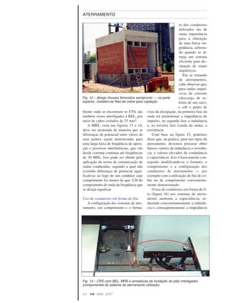 biente onde se encontram os ETIs são
também vistos interligados à BEL, por
meio de cabos isolados de 25 mm2.
A MRS, vista nas figuras 13 e 14,
deve ser projetada de maneira que as
diferenças de potencial entre vários de
seus pontos sejam minimizadas para
uma larga faixa de freqüência de opera-
ção e possíveis interferências, que vão
desde corrente contínua até freqüências
de 30 MHz. Isso pode ser obtido pela
aplicação da teoria de comunicação de
ondas conduzidas, segundo a qual não
existirão diferenças de potencial signi-
ficativas ao logo de um condutor cujo
comprimento for menor do que 1/20 do
comprimento de onda da freqüência que
se deseja equalizar.
Uso de condutores em forma de fita
A configuração dos sistemas de ater-
ramento, seu comprimento e o forma-
to dos condutores
utilizados são de
suma importância
para a obtenção
de uma baixa im-
pedância, sobretu-
do quando se al-
meja um sistema
eficiente para dis-
sipação de sinais
impulsivos.
Em se tratando
de aterramentos,
cabe observar que,
para ondas impul-
sivas de corrente
(descarga de re-
torno de um raio),
e sob o ponto de
vista da dissipação, na primeira fase da
onda irá predominar a impedância de
impulso, na segunda fase a indutância
e, na terceira fase (cauda da onda), a
resistência.
Com base na figura 15, podemos
dizer que, na prática, para tais tipos de
aterramento, devemos procurar obter
baixos valores de indutância e resistên-
cia, e valores elevados de condutância
e capacitância. Isso é basicamente con-
seguido modificando-se o formato, o
comprimento e a configuração dos
condutores de aterramento — por
exemplo com a utilização de fita de co-
bre nu de comprimento conveniente-
mente dimensionado.
O uso de condutores em forma de fi-
ta (figura 16) nos sistemas de aterra-
mento aumenta a capacitância, re-
duzindo concomitantemente a indutân-
cia e, conseqüentemente, a impedância
64 EM ABRIL, 2007
ATERRAMENTO
Fig. 12 – Abrigo (house) ferroviário semipronto — na parte
superior, instalam-se fitas de cobre para captação
Fig. 13 – CPD com BEL, MRS e armaduras da fundação do pilar interligados
(componentes do sistema de aterramento utilizado)
 