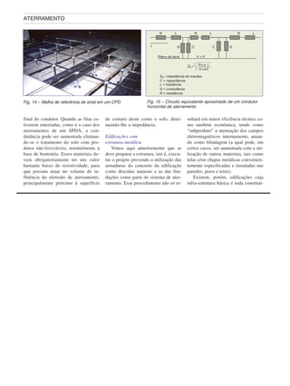 final do condutor. Quando as fitas es-
tiverem enterradas, como é o caso dos
aterramentos de um SPDA, a con-
dutância pode ser aumentada efetuan-
do-se o tratamento do solo com pro-
dutos não-lixiviáveis, normalmente à
base de bentonita. Esses materiais de-
vem obrigatoriamente ter um valor
bastante baixo de resistividade, para
que possam atuar no volume de in-
fluência do eletrodo de aterramento,
principalmente próximo à superfície
de contato deste como o solo, dimi-
nuindo-lhe a impedância.
Edificações com
estrutura metálica
Vimos aqui anteriormente que se
deve preparar a estrutura, isto é, execu-
tar o projeto prevendo a utilização das
armaduras do concreto da edificação
como descidas naturais e as das fun-
dações como parte do sistema de ater-
ramento. Esse procedimento não só re-
sultará em maior eficiência técnica co-
mo também econômica, tendo como
“subproduto” a atenuação dos campos
eletromagnéticos internamente, atuan-
do como blindagem (a qual pode, em
certos casos, ser aumentada com a uti-
lização de outros materiais, tais como
telas e/ou chapas metálicas convenien-
temente especificadas e instaladas nas
paredes, pisos e tetos).
Existem, porém, edificações cuja
infra-estrutura básica é toda constituí-
ATERRAMENTO
Fig. 14 – Malha de referência de sinal em um CPD Fig. 15 – Circuito equivalente aproximado de um condutor
horizontal de aterramento
 