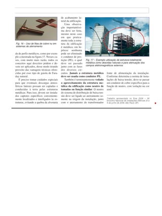 da de perfis metálicos, como por exem-
plo a mostrada na figura 17. Nesses ca-
sos, com muito mais razão, todos os
conceitos aqui descritos podem e de-
vem ser aplicados, desse modo tirando
proveito das vantagens técnicas ofere-
cidas por esse tipo de gaiola de Fara-
day natural.
É preciso tomar cuidados especiais
para que eventuais descargas atmos-
féricas laterais possam ser captadas e
conduzidas à terra pelas estruturas
metálicas. Para isso, devem ser instala-
dos captores específicos conveniente-
mente localizados e interligados às es-
truturas, evitando a quebra da alvenaria
de acabamento la-
teral da edificação.
Uma observa-
ção importantíssi-
ma deve ser feita,
mesmo neste caso
em que pratica-
mente toda a estru-
tura da edificação
é metálica: em hi-
pótese nenhuma
pode ser eliminado
o condutor de pro-
teção (PE), o qual
deve ser passado
junto com as fases
dos diversos cir-
cuitos. Jamais a estrutura metálica
deve ser usada como condutor PE.
Também é terminantemente vedado
o aproveitamento da estrutura me-
tálica da edificação como neutro de
tomadas ou função similar. O neutro
do sistema de distribuição de baixa ten-
são deve ser ligado ao aterramento so-
mente na origem da instalação, junto
com o aterramento do transformador
fonte de alimentação da instalação.
Conforme determina a norma de insta-
lações de baixa tensão, deve-se passar
um condutor de cobre específico para a
função de neutro, com isolação na cor
azul.
Trabalho apresentado no Enie 2006 – XI
Encontro Nacional de Instalações Elétricas (6 a
8 de junho de 2006, São Paulo, SP).
Fig. 16 – Uso de fitas de cobre nu em
sistemas de aterramento
Fig. 17 – Exemplo utilização de estrutura totalmente
metálica como descidas naturais e para atenuação dos
campos eletromagnéticos externos
 