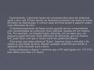 Teoricamente, o terminal neutro da concessionária deve ter potencialTeoricamente, o terminal neutro da concessionária deve ter potencial
igual a zero volt. Porém devido ao desbalanceamento nas fases do trans-igual a zero volt. Porém devido ao desbalanceamento nas fases do trans-
formador de distribuição, é comum esse terminal tender e assumir poten-formador de distribuição, é comum esse terminal tender e assumir poten-
ciais diferentes de zero.ciais diferentes de zero.
O desbalanceamento de fases ocorre quando temos consumidoresO desbalanceamento de fases ocorre quando temos consumidores
com necessidades de potências muito distintas, ligadas em um mesmocom necessidades de potências muito distintas, ligadas em um mesmo
link. Por exemplo, um transformador alimenta, em um setor seu, umlink. Por exemplo, um transformador alimenta, em um setor seu, um
pequeno supermercado. Essa diferença de demanda, em um mesmopequeno supermercado. Essa diferença de demanda, em um mesmo
link, pode fazer com que o neutro varie seu potencial (flutue).link, pode fazer com que o neutro varie seu potencial (flutue).
Para evitar que esse potencial “flutue”, ligamos (logo e entrada) o fioPara evitar que esse potencial “flutue”, ligamos (logo e entrada) o fio
neutro a uma haste de terra. Sendo, qualquer potencial que tender aneutro a uma haste de terra. Sendo, qualquer potencial que tender a
aparecer será escoado para a terra.aparecer será escoado para a terra.
Ainda analisando a figura 1 veremos que o PC está ligado em 110 VCA,Ainda analisando a figura 1 veremos que o PC está ligado em 110 VCA,
pois utiliza uma fase e o neutro.pois utiliza uma fase e o neutro.
 