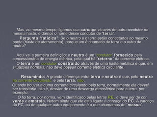 Mas, ao mesmo tempo, ligamos suaMas, ao mesmo tempo, ligamos sua carcaçacarcaça através de outroatravés de outro condutor nana
mesma haste, e damos o nome desse condutor de “mesma haste, e damos o nome desse condutor de “terraterra”.”.
Pergunta “fatídica”Pergunta “fatídica” : Se o neutro e o terra estão conectados ao mesmo: Se o neutro e o terra estão conectados ao mesmo
ponto (haste de aterramento), porque um é chamado de terra e o outro deponto (haste de aterramento), porque um é chamado de terra e o outro de
neutro?neutro?
Aqui vai a primeira definição: oAqui vai a primeira definição: o neutroneutro é um “é um “condutorcondutor”” fornecidofornecido pelapela
concessionária de energia elétrica, pela qual há “concessionária de energia elétrica, pela qual há “retornoretorno” da corrente elétrica.” da corrente elétrica.
OO terraterra é umé um condutorcondutor construídoconstruído através de uma haste metálica e que, ematravés de uma haste metálica e que, em
situações normais, não deve possuir corrente elétrica circulante.situações normais, não deve possuir corrente elétrica circulante.
Resumindo:Resumindo: A grande diferença entraA grande diferença entra terraterra ee neutroneutro é que, peloé que, pelo neutroneutro
há corrente circulandohá corrente circulando, e pelo, e pelo terraterra,, nãonão..
Quando houver alguma corrente circulando pelo terra, normalmente ela deveráQuando houver alguma corrente circulando pelo terra, normalmente ela deverá
ser transitória, isto é, desviar de uma descarga atmosférica para a terra, porser transitória, isto é, desviar de uma descarga atmosférica para a terra, por
exemplo:exemplo:
O fio terra, por norma, vem identificado pelas letrasO fio terra, por norma, vem identificado pelas letras PE,PE, e deve ser de core deve ser de cor
verdeverde ee amarelaamarela. Notem ainda que ele está ligado à carcaça do. Notem ainda que ele está ligado à carcaça do PCPC. A carcaça. A carcaça
do PC, ou de qualquer outro equipamento é o que chamamos de “do PC, ou de qualquer outro equipamento é o que chamamos de “massamassa”.”.
 