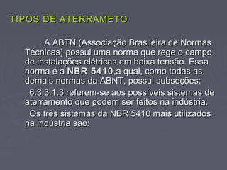 TIPOS DE ATERRAMETOTIPOS DE ATERRAMETO
A ABTN (Associação Brasileira de NormasA ABTN (Associação Brasileira de Normas
Técnicas) possui uma norma que rege o campoTécnicas) possui uma norma que rege o campo
de instalações elétricas em baixa tensão. Essade instalações elétricas em baixa tensão. Essa
norma é anorma é a NBR 5410NBR 5410,a qual, como todas as,a qual, como todas as
demais normas da ABNT, possui subseções:demais normas da ABNT, possui subseções:
6.3.3.1.3 referem-se aos possíveis sistemas de6.3.3.1.3 referem-se aos possíveis sistemas de
aterramento que podem ser feitos na indústria.aterramento que podem ser feitos na indústria.
Os três sistemas da NBR 5410 mais utilizadosOs três sistemas da NBR 5410 mais utilizados
na indústria são:na indústria são:
 