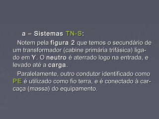 a – Sistemasa – Sistemas TN-STN-S::
Notem pelaNotem pela figura 2figura 2 que temos o secundário deque temos o secundário de
um transformador (cabine primária trifásica) liga-um transformador (cabine primária trifásica) liga-
do emdo em YY. O. O neutroneutro é aterrado logo na entrada, eé aterrado logo na entrada, e
levado até alevado até a cargacarga..
Paralelamente, outro condutor identificado comoParalelamente, outro condutor identificado como
PEPE é utilizado como fio terra, e é conectado à car-é utilizado como fio terra, e é conectado à car-
caça (massa) do equipamento.caça (massa) do equipamento.
 