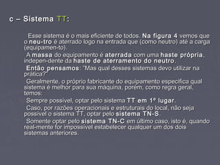 c – Sistemac – Sistema TTTT::
Esse sistema é o mais eficiente de todos.Esse sistema é o mais eficiente de todos. Na figura 4Na figura 4 vemos quevemos que
oo neu-troneu-tro é aterrado logo na entrada que (como neutro) até a cargaé aterrado logo na entrada que (como neutro) até a carga
(equipamen-to).(equipamen-to).
AA massamassa do equipamento édo equipamento é aterradaaterrada com umacom uma haste própriahaste própria ,,
indepen-dente daindepen-dente da haste de aterramento do neutrohaste de aterramento do neutro ..
Então pensamosEntão pensamos : ”Mas qual desses sistemas devo utilizar na: ”Mas qual desses sistemas devo utilizar na
prática?”prática?”
Geralmente, o próprio fabricante do equipamento especifica qualGeralmente, o próprio fabricante do equipamento especifica qual
sistema é melhor para sua máquina, porém, como regra geral,sistema é melhor para sua máquina, porém, como regra geral,
temos:temos:
Sempre possível, optar pelo sistemaSempre possível, optar pelo sistema TT em 1º lugarTT em 1º lugar ..
Caso, por razões operacionais e estruturais do local, não sejaCaso, por razões operacionais e estruturais do local, não seja
possível o sistema TT, optar pelopossível o sistema TT, optar pelo sistema TN-Ssistema TN-S..
Somente optar peloSomente optar pelo sistema TN-Csistema TN-C em último caso, isto é, quandoem último caso, isto é, quando
real-mente for impossível estabelecer qualquer um dos doisreal-mente for impossível estabelecer qualquer um dos dois
sistemas anteriores.sistemas anteriores.
 