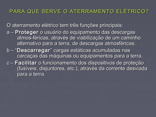 PARA QUE SERVE O ATERRAMENTO ELÉTRICO?PARA QUE SERVE O ATERRAMENTO ELÉTRICO?
O aterramento elétrico tem três funções principais:O aterramento elétrico tem três funções principais:
a –a – ProtegerProteger o usuário do equipamento das descargaso usuário do equipamento das descargas
atmos-féricas, através de viabilização de um caminhoatmos-féricas, através de viabilização de um caminho
alternativo para a terra, de descargas atmosféricas.alternativo para a terra, de descargas atmosféricas.
b – “b – “DescarregarDescarregar” cargas estáticas acumuladas nas” cargas estáticas acumuladas nas
carcaças das máquinas ou equipamentos para a terra.carcaças das máquinas ou equipamentos para a terra.
c –c – FacilitarFacilitar o funcionamento dos dispositivos de proteçãoo funcionamento dos dispositivos de proteção
(fusíveis, disjuntores, etc.), através da corrente desviada(fusíveis, disjuntores, etc.), através da corrente desviada
para a terra.para a terra.
 