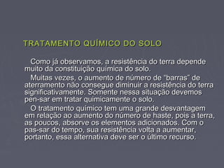 TRATAMENTO QUÍMICO DO SOLOTRATAMENTO QUÍMICO DO SOLO
Como já observamos, a resistência do terra dependeComo já observamos, a resistência do terra depende
muito da constituição química do solo.muito da constituição química do solo.
Muitas vezes, o aumento de número de “barras” deMuitas vezes, o aumento de número de “barras” de
aterramento não consegue diminuir a resistência do terraaterramento não consegue diminuir a resistência do terra
significativamente. Somente nessa situação devemossignificativamente. Somente nessa situação devemos
pen-sar em tratar quimicamente o solo.pen-sar em tratar quimicamente o solo.
O tratamento químico tem uma grande desvantagemO tratamento químico tem uma grande desvantagem
em relação ao aumento do número de haste, pois a terra,em relação ao aumento do número de haste, pois a terra,
as poucos, absorve os elementos adicionados. Com oas poucos, absorve os elementos adicionados. Com o
pas-sar do tempo, sua resistência volta a aumentar,pas-sar do tempo, sua resistência volta a aumentar,
portanto, essa alternativa deve ser o último recurso.portanto, essa alternativa deve ser o último recurso.
 