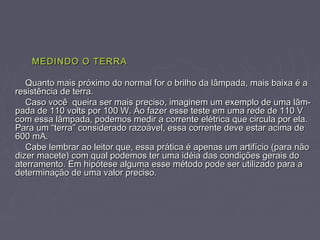 MEDINDO O TERRAMEDINDO O TERRA
Quanto mais próximo do normal for o brilho da lâmpada, mais baixa é aQuanto mais próximo do normal for o brilho da lâmpada, mais baixa é a
resistência de terra.resistência de terra.
Caso você queira ser mais preciso, imaginem um exemplo de uma lâm-Caso você queira ser mais preciso, imaginem um exemplo de uma lâm-
pada de 110 volts por 100 W. Ao fazer esse teste em uma rede de 110 Vpada de 110 volts por 100 W. Ao fazer esse teste em uma rede de 110 V
com essa lâmpada, podemos medir a corrente elétrica que circula por ela.com essa lâmpada, podemos medir a corrente elétrica que circula por ela.
Para um “terra” considerado razoável, essa corrente deve estar acima dePara um “terra” considerado razoável, essa corrente deve estar acima de
600 mA.600 mA.
Cabe lembrar ao leitor que, essa prática é apenas um artifício (para nãoCabe lembrar ao leitor que, essa prática é apenas um artifício (para não
dizer macete) com qual podemos ter uma idéia das condições gerais dodizer macete) com qual podemos ter uma idéia das condições gerais do
aterramento. Em hipótese alguma esse método pode ser utilizado para aaterramento. Em hipótese alguma esse método pode ser utilizado para a
determinação de uma valor preciso.determinação de uma valor preciso.
 