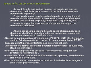 IMPLICAÇÃO DE UM MAU ATERRAMENTOIMPLICAÇÃO DE UM MAU ATERRAMENTO
Ao contrário do que muitos pensam, os problemas que umAo contrário do que muitos pensam, os problemas que um
aterramento deficiente pode causar não se limitam apenas aosaterramento deficiente pode causar não se limitam apenas aos
aspectos de segurança.aspectos de segurança.
É bem verdade que os principais efeitos de uma máquina malÉ bem verdade que os principais efeitos de uma máquina mal
aterrada são choques elétricos ao operador, e resposta lenta (ouaterrada são choques elétricos ao operador, e resposta lenta (ou
ausente) dos sistemas de proteção (fusíveis, disjuntores, etc...).ausente) dos sistemas de proteção (fusíveis, disjuntores, etc...).
Mas outros problemas operacionais podem ter origem noMas outros problemas operacionais podem ter origem no
aterramento deficiente.aterramento deficiente.
Abaixo segue uma pequena lista do que já observamos. CasoAbaixo segue uma pequena lista do que já observamos. Caso
alguém se identifique com algum desses problemas, e ainda nãoalguém se identifique com algum desses problemas, e ainda não
checou seu aterramento, está aí a dica:checou seu aterramento, está aí a dica:
- Quebra de comunicação entre máquina e PC (CPL, CNC, etc...) em modo- Quebra de comunicação entre máquina e PC (CPL, CNC, etc...) em modo
on-lineon-line. Principalmente se o protocolo de comunicação for RS 232.. Principalmente se o protocolo de comunicação for RS 232.
- Excesso de EMI gerado (interferências eletromagnéticas).- Excesso de EMI gerado (interferências eletromagnéticas).
- Aquecimento anormal das etapas de potência (inversores, conversores,- Aquecimento anormal das etapas de potência (inversores, conversores,
etc...) e motorização.etc...) e motorização.
- Em caso de computadores pessoais, funcionamento irregular com- Em caso de computadores pessoais, funcionamento irregular com
constantes “travamentos”.constantes “travamentos”.
- Queima de CI´s ou placas eletrônicas sem razão aparente, mesmo sendo- Queima de CI´s ou placas eletrônicas sem razão aparente, mesmo sendo
elas novas e confiáveis.elas novas e confiáveis.
- Para equipamentos com monitores de vídeo, interferência na imagem e- Para equipamentos com monitores de vídeo, interferência na imagem e
ondulações podem ocorrer.ondulações podem ocorrer.
 