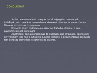 CONCLUSÃO
Antes de executarmos qualquer trabalho (projeto, manutenção,
instalação, etc...) na área de eletrônica, devemos observar todas as normas
técnicas envol-vidas no processo.
Somente assim poderemos realizar um trabalho eficiente, e sem
problemas de natureza legal.
Atualmente, com os programas de qualidade das empresas, apenas um
ser-viço bem feito não é suficiente. Laudos técnicos, e documentação adequada
tam-bém são elementos integrantes do sistema.
 