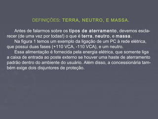 DEFINIÇÕES: TERRA, NEUTRO, E MASSA.
Antes de falarmos sobre os tipos de aterramento, devemos escla-
recer (de uma vez por todas!) o que é terra, neutro, e massa.
Na figura 1 temos um exemplo da ligação de um PC à rede elétrica,
que possui duas fases (+110 VCA, -110 VCA), e um neutro.
Essa alimentação é fornecida pela energia elétrica, que somente liga
a caixa de entrada ao poste externo se houver uma haste de aterramento
padrão dentro do ambiente do usuário. Além disso, a concessionária tam-
bém exige dois disjuntores de proteção.
 