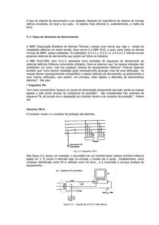 O tipo de sistema de aterramento a ser adotado, depende da importância do sistema de energia
elétrica envolvido, do local e do custo. O sistema mais eficiente é, evidentemente, a malha de
terra.
5.1–Tipos de Sistemas de Aterramento
A ABNT (Associação Brasileira de Normas Técnicas ) possui uma norma que rege o campo de
instalações elétricas em baixa tensão. Essa norma é a NBR 5410, a qual, como todas as demais
normas da ABNT, possui subseções. As subseções: 6.3.3.1.1, 6.3.3.1.2, e 6.3.3.1.3 referem-se aos
possíveis sistemas de aterramento que podem ser feitos na indústria.
A NBR 5410:2004, item 4.2.2.2 apresenta cinco exemplos de esquemas de aterramento de
sistemas elétricos trifásicos comumente utilizados. Deve-se observar que “as massas indicadas não
simbolizam um único, mas sim qualquer número de equipamentos elétricos”. Pode-se observar
também que “uma mesma instalação pode eventualmente abranger mais de uma edificação. As
massas devem necessariamente compartilhar o mesmo eletrodo de aterramento, se pertencentes a
uma mesma edificação, mas podem, em princípio, estar ligadas a eletrodos de aterramentos
distintos”. São eles:
ƒ Esquema TN :
Tem como característica “possuir um ponto de alimentação diretamente aterrado, sendo as massas
ligadas a este ponto através de condutores de proteção”. São consideradas três variantes de
esquema TN, de acordo com a disposição do condutor neutro e do condutor de proteção”. Podem
ser:
Sistema TN-S:
O condutor neutro e o condutor de proteção são distintos.
Fig. 5.2 –Esquema TN-S
Pela figura 5.3, temos um exemplo: o secundário de um transformador (cabine primária trifásica)
ligado em Y. O neutro é aterrado logo na entrada, e levado até a carga . Paralelamente, outro
condutor identificado como PE é utilizado como fio terra , e é conectado à carcaça (massa) do
equipamento.
Figura 5.3 - Ligação de um PC á rede elétrica
 