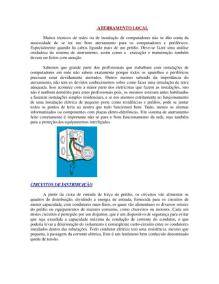 ATERRAMENTO LOCAL

       Muitos técnicos de redes ou de instalação de computadores não se dão conta da
necessidade de se ter um bom aterramento para os computadores e periféricos.
Especialmente quando há cabos ligando mais de um prédio. Deve-se fazer uma análise
cuidadosa do sistema de aterramento, assim como a execução e manutenção também
devem ser feitos com atenção.

        Sabemos que grande parte dos profissionais que trabalham com instalações de
computadores em rede não sabem exatamente porque todos os aparelhos e periféricos
precisam estar devidamente aterrados. Outros mesmo sabendo da importância do
aterramento, não tem os devidos conhecimentos sobre como fazer uma instalação de terra
adequada. Isso acontece com a maior parte dos eletricistas que fazem as instalações, isto
não é nenhum demérito para estes profissionais pois, os mesmos estavam antes habituados
a fazerem instalações simples residenciais, e se nos atermos estritamente ao funcionamento
de uma instalação elétrica de pequeno porte como residências e prédios, pode se juntar
todos os pontos de terra ao neutro que tudo funcionará bem. Tudo, menos os sitemas
informatizados ou componentes com placas eletro-eletrônicas. Um sistema de aterramento
feito corretamente é importante não só para o bom funcionamento da rede, mas também
para a proteção dos equipamentos interligados.




CIRCUITOS DE DISTRIBUIÇÃO

        A partir da caixa de entrada de força do prédio, os circuitos vão alimentar os
quadros de distribuição, dividindo a energia de entrada, fornecida para os circuitos de
menor capacidade, com condutores mais finos, os quais vão alimentares os diversos setores
do prédio ou equipamentos de maiores consumo, como chuveiros ou motores. Cada um
destes circuitos é protegido por um disjuntor, que é um dispositivo de segurança para evitar
que seja excedida a capacidade máxima de condução de corrente do condutor, o que
poderia levar a deterioração do isolamento e conseqüente curto-circuito entre os condutores
instalados dentro das tubulações. Todo condutor elétrico tem uma resistência, mesmo que
pequena, à passagem da corrente elétrica. Este é um fenômeno bem conhecido denominado
queda de tensão.
 