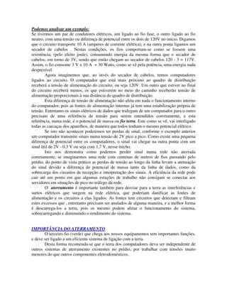 Podemos analisar um exemplo:
Se tivermos um par de condutores elétricos, um ligado ao fio fase, o outro ligado ao fio
neutro, com uma tensão ou diferença de potencial entre os dois de 120V no início. Digamos
que o circuito transporte 10 A (amperes de corrente elétrica), e na outra ponta ligamos um
secador de cabelos . Nestas condições, os fios comportam-se como se fossem uma
resistência, (pelo efeito joule), consumindo energia da mesma forma que o secador de
cabelos, em torno de 3V, sendo que então chegam ao secador de cabelos 120 - 3 = 117V.
Assim, o fio consome 3 V x 10 A = 30 Watts, como se vê pela potência, uma energia nada
desprezível.
        Agora imaginemos que, ao invés do secador de cabelos, temos computadores
ligados ao circuito. O computador que está mais próximo ao quadro de distribuição
receberá a tensão de alimentação do circuito, ou seja 120V. Um outro que estiver no final
do circuito receberá menos, os que estiverem no meio do caminho receberão tensão de
alimentação proporcionais à sua distância do quadro de distribuição.
        Esta diferença de tensão de alimentação não afeta em nada o funcionamento interno
do computador, pois as fontes de alimentação internas já tem uma estabilização própria de
tensão. Entretanto os sinais elétricos de dados que trafegam de um computador para o outro
precisam de uma referência de tensão para serem entendidos corretamente, e esta
referência, numa rede, é o potencial de massa ou fio terra. Este como se vê, vai interligado
todas as carcaças dos aparelhos, de maneira que todos tenham o mesmo potencial elétrico.
        Se isto não acontecer poderemos ter perdas de sinal, conforme o exemplo anterior
um computador transmite sinais numa tensão de 2V pico a pico. Como existe uma pequena
diferença de potencial entre os computadores, o sinal vai chegar na outra ponta com um
sinal útil de 2V - 0,3 V ou seja com 1,7 V, nesse trecho.
        Isto nos demonstra como podemos perder sinal numa rede não aterrada
corretamente, se imaginarmos uma rede com centenas de metros de fios passando pelo
prédio, do ponto de vista prático as perdas de tensão ao longo da linha levam a atenuação
do sinal devido a diferença de potencial de massa tanto da linha de dados, como da
sobrecarga dos circuitos de recepção e interpretação dos sinais. A eficiência da rede pode
cair até um ponto em que algumas estações de trabalho não consigam se conectar aos
servidores em situações de pico no tráfego da rede.
        O aterramento é importante também para desviar para a terra as interferências e
surtos elétricos que surgem na rede elétrica, que poderiam danificar as fontes de
alimentação e os circuitos a elas ligados. As fontes tem circuitos que detectam e filtram
estes excessos que , entretanto precisam ser anulados de alguma maneira, e a melhor forma
é descarrega-los a terra, pois os mesmo podem afetar o funcionamento do sistema,
sobrecarregando e diminuindo o rendimento do sistema.


IMPORTÂNCIA DO ATERRAMENTO
       O terceiro fio (verde) que chega aos nossos equipamentos tem importantes funções,
e deve ser ligado a um eficiente sistema de ligação com a terra.
       Desta forma recomenda-se que o terra dos computadores deva ser independente de
outros sistemas de aterramento existentes no prédio, por trabalhar com tensões muito
menores do que outros componentes eletrodomésticos.
 