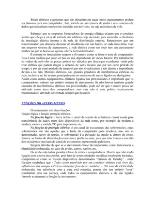 Sinais elétricos excedentes que não afetariam em nada outros equipamentos podem
ser danosos para um computador , hub, switch ou conversores de midia e seus sistemas de
dados que trabalham com tensões medidas em milivolts, ou seja milésimos de volt.

        Sabemos que as empresas fornecedoras de energia elétrica exigem que o condutor
neutro que chega a caixa de entrada dos edifícios seja aterrado, para aumentar a eficiência
da instalação elétrica interna e da rede de distribuição externa. Entendemos que um
transformador que abastece dezenas de residências em um bairro, se cada uma delas tiver
um pequeno sistema de aterramento, a rede elétrica como um todo tem um aterramento
melhor do que se houvesse apenas o terra do transformador.
        É comum os instaladores usarem o fio neutro como se fosse o terra do computador.
Esta é uma medida que pode ser boa ou má, dependendo de vários fatores: Por trabalharem
na ordem de milivolts as placas podem ser afetadas por descargas excedentes vinda pela
rede elétrica que podem chegar a dezenas de volts mesmo que por um curto período de
tempo, e por ser curto período de tempo é que não visualizamos e não damos a importância
devida a tal fato. Motores elétricos, são grandes geradores de interferências elétricas na
rede, inclusive no fio neutro, principalmente no momento de serem ligados ou desligados.
Assim como outros equipamentos elétricos ligados nas proximidades é importante que os
computadores tenham seu próprio sistema de aterramento. Se não houver nenhum grande
causador de interferências elétricas nas proximidades, pode até ser que o neutro possa ser
utilizado como terra dos computadores, mas esta não é uma prática tecnicamente
recomendável, devendo ser evitada sempre que possível.


FUNÇÕES DO ATERRAMENTO

        O aterramento tem duas funções:
função lógica e função proteção elétrica.
        Na função lógica o terra define o nível de tensão de referência (zero) usado para
transferência de dados entre dois dispositivos da rede como, por exemplo de modem a
modem, switch a switch, PC para impressora, etc.
        Na função de proteção elétrica, é um canal de escoamento das sobretensões, estas
sobretensões não são aquelas que a fonte do computador pode resolver, mas sim as
denominadas surtos de tensão. A sobretensão é a elevação da tensão e, dentro de certos
limites, as fontes de alimentação resolvem o problema mas, para que elas livrem o circuito
dos excedentes precisam do canal de escoamento representado pelo terra.
        Surgem dúvidas de que se o aterramento fosse tão importante, como funcionaria a
eletricidade embarcada, no caso de aviões, carros, navios, etc.
        Os aviões são todos guiados a base de redes e computadores. Ocorre que não tendo
ligação com a terra mas porém, pelo fato de serem unidades metálicas totalmente fechadas,
comportam-se como se fossem dispositivos denominados "Gaiolas de Faraday" , onde
Faraday estabelece que - Todo corpo envolvido por um condutor elétrico está livre das
influências dos campos elétricos existentes fora deste condutor - . No caso da eletricidade
embarcada, sua referência com a terra está rompida, porém têm seu próprio "terra"
constituído pela sua carcaça, onde todos os equipamentos elétricos a ela são ligados
fazendo exatamente a função de aterramento.
 
