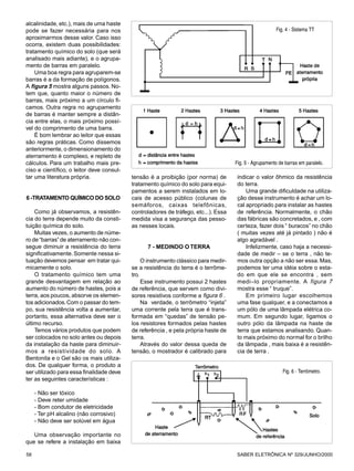 alcalinidade, etc.), mais de uma haste
pode se fazer necessária para nos                                                                       Fig. 4 - Sistema TT
aproximarmos desse valor. Caso isso
ocorra, existem duas possibilidades:
tratamento químico do solo (que será
analisado mais adiante), e o agrupa-
mento de barras em paralelo.
    Uma boa regra para agruparem-se
barras é a da formação de polígonos.
A figura 5 mostra alguns passos. No-
tem que, quanto maior o número de
barras, mais próximo a um círculo fi-
camos. Outra regra no agrupamento
de barras é manter sempre a distân-
cia entre elas, o mais próximo possí-
vel do comprimento de uma barra.
    É bom lembrar ao leitor que essas
são regras práticas. Como dissemos
anteriormente, o dimensionamento do
aterramento é complexo, e repleto de
cálculos. Para um trabalho mais pre-                                                 Fig. 5 - Agrupamento de barras em paralelo.
ciso e científico, o leitor deve consul-
tar uma literatura própria.                tensão é a proibição (por norma) de        indicar o valor ôhmico da resistência
                                           tratamento químico do solo para equi-      do terra.
                                           pamentos a serem instalados em lo-             Uma grande dificuldade na utiliza-
6 -TRATAMENTO QUÍMICO DO SOLO              cais de acesso público (colunas de         ção desse instrumento é achar um lo-
                                           semáforos, caixas telefônicas,             cal apropriado para instalar as hastes
    Como já observamos, a resistên-        controladores de tráfego, etc...). Essa    de referência. Normalmente, o chão
cia do terra depende muito da consti-      medida visa a segurança das pesso-         das fábricas são concretados, e , com
tuição química do solo.                    as nesses locais.                          certeza, fazer dois “ buracos” no chão
    Muitas vezes, o aumento de núme-                                                  ( muitas vezes até já pintado ) não é
ro de “barras” de aterramento não con-                                                algo agradável .
segue diminuir a resistência do terra            7 - MEDINDO O TERRA                      Infelizmente, caso haja a necessi-
significativamente. Somente nessa si-                                                 dade de medir – se o terra , não te-
tuação devemos pensar em tratar qui-            O instrumento clássico para medir-    mos outra opção a não ser essa. Mas,
micamente o solo.                          se a resistência do terra é o terrôme-     podemos ter uma idéia sobre o esta-
    O tratamento químico tem uma           tro.                                       do em que ele se encontra , sem
grande desvantagem em relação ao                Esse instrumento possui 2 hastes      medi–lo propriamente. A figura 7
aumento do número de hastes, pois a        de referência, que servem como divi-       mostra esse “ truque”.
terra, aos poucos, absorve os elemen-      sores resistivos conforme a figura 6 .         Em primeiro lugar escolhemos
tos adicionados. Com o passar do tem-           Na verdade, o terrômetro “injeta”     uma fase qualquer, e a conectamos a
po, sua resistência volta a aumentar,      uma corrente pela terra que é trans-       um pólo de uma lâmpada elétrica co-
portanto, essa alternativa deve ser o      formada em “quedas” de tensão pe-          mum. Em segundo lugar, ligamos o
último recurso.                            los resistores formados pelas hastes       outro pólo da lâmpada na haste de
    Temos vários produtos que podem        de referência , e pela própria haste de    terra que estamos analisando. Quan-
ser colocados no solo antes ou depois      terra.                                     to mais próximo do normal for o brilho
da instalação da haste para diminuir-           Através do valor dessa queda de       da lâmpada , mais baixa é a resistên-
mos a resistividade do solo. A             tensão, o mostrador é calibrado para       cia de terra .
Bentonita e o Gel são os mais utiliza-
dos. De qualquer forma, o produto a
ser utilizado para essa finalidade deve                                                                     Fig. 6 - Terrômetro.
ter as seguintes características :

     - Não ser tóxico
     - Deve reter umidade
     - Bom condutor de eletricidade
     - Ter pH alcalino (não corrosivo)
     - Não deve ser solúvel em água

   Uma observação importante no
que se refere a instalação em baixa

58                                                                                   SABER ELETRÔNICA Nº 329/JUNHO/2000
 