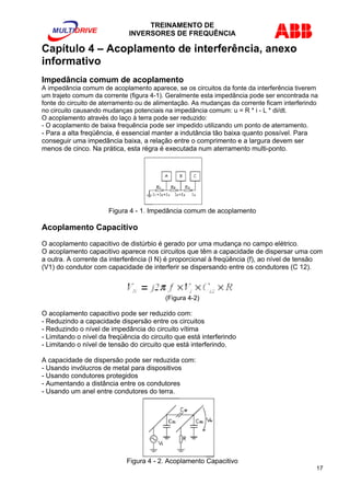 TREINAMENTO DE 
INVERSORES DE FREQUÊNCIA 
Capítulo 4 – Acoplamento de interferência, anexo 
informativo 
Impedância comum de acoplamento 
A impedância comum de acoplamento aparece, se os circuitos da fonte da interferência tiverem 
um trajeto comum da corrente (figura 4-1). Geralmente esta impedância pode ser encontrada na 
fonte do circuito de aterramento ou de alimentação. As mudanças da corrente ficam interferindo 
no circuito causando mudanças potenciais na impedância comum: u = R * i - L * di/dt. 
O acoplamento através do laço à terra pode ser reduzido: 
- O acoplamento de baixa frequência pode ser impedido utilizando um ponto de aterramento. 
- Para a alta freqüência, é essencial manter a indutância tão baixa quanto possível. Para 
conseguir uma impedância baixa, a relação entre o comprimento e a largura devem ser 
menos de cinco. Na prática, esta régra é executada num aterramento multi-ponto. 
Figura 4 - 1. Impedância comum de acoplamento 
Acoplamento Capacitivo 
O acoplamento capacitivo de distúrbio é gerado por uma mudança no campo elétrico. 
O acoplamento capacitivo aparece nos circuitos que têm a capacidade de dispersar uma com 
a outra. A corrente da interferência (I N) é proporcional à freqüência (f), ao nível de tensão 
(V1) do condutor com capacidade de interferir se dispersando entre os condutores (C 12). 
(Figura 4-2) 
O acoplamento capacitivo pode ser reduzido com: 
- Reduzindo a capacidade dispersão entre os circuitos 
- Reduzindo o nível de impedância do circuito vítima 
- Limitando o nível da freqüência do circuito que está interferindo 
- Limitando o nível de tensão do circuito que está interferindo. 
A capacidade de dispersão pode ser reduzida com: 
- Usando invólucros de metal para dispositivos 
- Usando condutores protegidos 
- Aumentando a distância entre os condutores 
- Usando um anel entre condutores do terra. 
Figura 4 - 2. Acoplamento Capacitivo 
17 
 