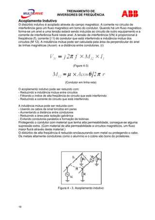 TREINAMENTO DE 
INVERSORES DE FREQUÊNCIA 
Acoplamento Indutivo 
O distúrbio indutivo é acoplado através do campo magnético. A corrente no circuito de 
interferência gera um fluxo magnético em torno do condutor. Quando há um fluxo magnético 
forma-se um anel e uma tensão estará sendo induzida ao circuito de outro equipamento e a 
corrente de interferência fluirá neste anel. A tensão de interferência (VN) é proporcional à 
freqüência (f), corrente (I 1) do condutor que está interferindo e indutância mútua dos 
circuitos (M 12). A indutância mútua pode ser calculada pela área da perpendicular do anel 
às linhas magnéticas (Acosθ) e a distância entre condutores. (r) 
(Figure 4-3) 
(Condutor em linha reta) 
O acoplamento indutivo pode ser reduzido com: 
- Reduzindo a indutância mútua entre circuitos 
- Filtrando o índice de alta freqüência do circuito que está interferindo 
- Reduzindo a corrente do circuito que está interferindo. 
A indutância mútua pode ser reduzida com: 
- Usando os cabos de sinal torcidos em pares 
- Aumentando a distância entre condutores 
- Reduzindo a área pela isolação galvânica 
- Evitando condutores paralelos e formação de bobinas. 
Protegendo o condutor com material que tenha alta permeabilidade, consegue-se alguma 
supressão extra. (Com material de alta permeabilidade a circuitos magnéticos, um fluxo 
maior fluirá através deste material.) 
O distúrbio de alta freqüência é reduzido enclausurando com metal ou protegendo o cabo. 
Os metais altamente condutores como o alumínio e o cobre são bons do protetores. 
Figura 4 - 3. Acoplamento indutivo 
18 
 