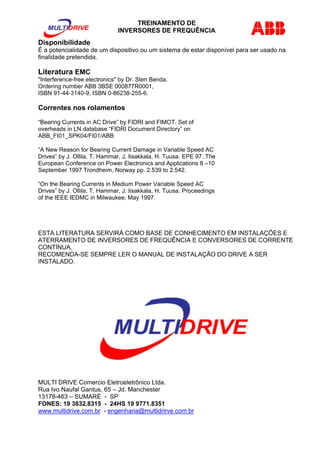 TREINAMENTO DE 
INVERSORES DE FREQUÊNCIA 
Disponibilidade 
É a potencialidade de um dispositivo ou um sistema de estar disponível para ser usado na 
finalidade pretendida. 
Literatura EMC 
"Interference-free electronics" by Dr. Sten Benda. 
Ordering number ABB 3BSE 000877R0001, 
ISBN 91-44-3140-9, ISBN 0-86238-255-6. 
Correntes nos rolamentos 
“Bearing Currents in AC Drive” by FIDRI and FIMOT. Set of 
overheads in LN database “FIDRI Document Directory” on 
ABB_FI01_SPK04/FI01/ABB 
“A New Reason for Bearing Current Damage in Variable Speed AC 
Drives” by J. Ollila, T. Hammar, J. Iisakkala, H. Tuusa. EPE 97. The 
European Conference on Power Electronics and Applications 8 –10 
September 1997 Trondheim, Norway pp. 2.539 to 2.542. 
“On the Bearing Currents in Medium Power Variable Speed AC 
Drives” by J. Ollila, T. Hammar, J. Iisakkala, H. Tuusa. Proceedings 
of the IEEE IEDMC in Milwaukee, May 1997. 
ESTA LITERATURA SERVIRÁ COMO BASE DE CONHECIMENTO EM INSTALAÇÕES E 
ATERRAMENTO DE INVERSORES DE FREQUÊNCIA E CONVERSORES DE CORRENTE 
CONTÍNUA. 
RECOMENDA-SE SEMPRE LER O MANUAL DE INSTALAÇÃO DO DRIVE A SER 
INSTALADO. 
MULTI DRIVE Comercio Eletroeletrônico Ltda. 
Rua Ivo Naufal Gantus, 65 – Jd. Manchester 
13178-463 – SUMARÉ - SP 
FONES: 19 3832.8315 - 24HS 19 9771.8351 
www.multidrive.com.br - engenharia@multidrirve.com.br 
