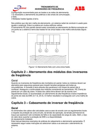 TREINAMENTO DE 
INVERSORES DE FREQUÊNCIA 
Configuração recomendada para as hastes e as redes de aterramento. 
1 È necessário o aterramento da potência e dos sinais de comunicação. 
2 Sólo. 
3 Múltiplas hastes ligadas à terra. 
Nos prédios que não tem malha de aterramento, um sistema radial de condutor é usado para 
igualar o potencial. Esta é a prática em muitos edifícios velhos. 
O barramento PE dos painéis deverá estar conectado ao aterramento da fábrica somente em 
um ponto se o sistema à terra das hastes for de única haste e não malha estruturada (figura 
1-2). 
Figura 1-2 Aterramento feito com uma única haste. 
Capítulo 2 – Aterramento dos módulos dos inversores 
de freqüência 
Geral 
Quando os inversores de freqüência são montados em painel, todos os módulos devem ser 
aterrados para segurança pessoal para impedir tensões perigosas sob todas as 
circunstâncias. A conexão à terra através dos parafusos e do chassi do painel não é 
confiável. Assegurar a continuidade dos módulos conectando ao barramento PE (Terra) do 
painel por um cabo de cobre. A bitola dos cabos terra devem ser de acordo com 
regulamentos locais. É recomendado um aterramento de alta freqüência e baixa impedância 
do ponto de vista da EMC (0.1 Ω, 25 A). O melhor resultado é conseguido com uma malha de 
cobre. 
Capítulo 3 – Cabeamento de inversor de freqüência 
Geral 
As dimensões dos cabos são calculadas caso-a-caso de acordo com os regulamentos locais 
a respeito da proteção de curto-circuito, da tensão de operação, da tensão permissível do 
toque que aparecem sob condições de falha e da capacidade de carga do cabo. Além, o tipo 
do cabo deve suportar a proteção de EMC e a disponibilidade 
do equipamento instalado. 
Este manual descreve exemplos de práticas de cabeamento e aterramento apropriados. É 
necessário seguir estas instruções ao selecionar cabos e ao executar o aterramento do 
sistema. 
4 
 