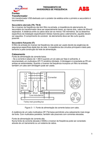 TREINAMENTO DE 
INVERSORES DE FREQUÊNCIA 
Fontes 
Transformador 
Um transformador VSD-dedicado com o protetor de estática entre o primário e secundário é 
recomendado. 
Secundário aterrado (TN, TN-S) 
Se o inversor de freqüência não tem filtro na entrada, a impedância do aterramento do 
secundário do transformador deve ser especialmente baixa: ao menos dois cabos de 50mm2 
separados. A distância entre os cabos deve ser ao menos 150 milímetros. Se os desenhos 
específicos da instalação especificarem bitolas maiores para o aterramento, aqueles devem 
ser seguidos. O comprimento do condutor de aterramento deve ser tão curto quanto 
possível. 
Secundário flutuante (IT) 
O filtro de entrada do inversor de freqüência não pode ser usado devido às exigências de 
segurança específicas deste tipo de rede. A impedância dos circuitos principais é dado pelo 
tamanho e pela construção da rede de alimentação. 
Cabeamento 
Fonte de alimentação de corrente baixa. 
- Se a corrente é abaixo de < 300 A quando um só cabo por fase é suficiente, é 
recomendado um multicabos (3F+T) simétrico blindado. A blindagem é conectada ao PE em 
ambas as extremidades. Quando o inversor de frequência incorpora um filtro na entrada, 
também um cabo sem blindagem pode ser usado. 
Figura 3 - 1. Fonte de alimentação de corrente baixa com cabo. 
A reatância de um cabo multicabos (3F+T)é baixa permitindo uma cabeamento mais longe 
da fonte. Com multicabos paralelos, também são possíveis com correntes elevadas. 
Fonte de alimentação de corrente alta. 
Numa fonte de corrente elevada (>300A) o inversor de freqüência pode ser conectado 
através de um barramento ou um sistema de cabos. 
5 
 