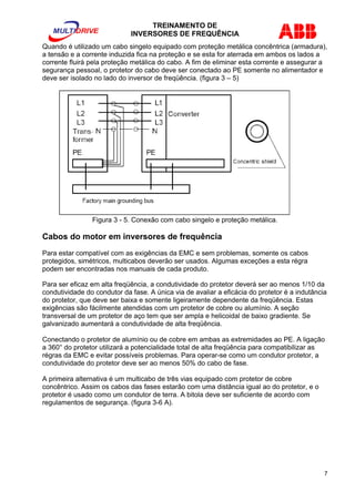 TREINAMENTO DE 
INVERSORES DE FREQUÊNCIA 
Quando é utilizado um cabo singelo equipado com proteção metálica concêntrica (armadura), 
a tensão e a corrente induzida fica na proteção e se esta for aterrada em ambos os lados a 
corrente fluirá pela proteção metálica do cabo. A fim de eliminar esta corrente e assegurar a 
segurança pessoal, o protetor do cabo deve ser conectado ao PE somente no alimentador e 
deve ser isolado no lado do inversor de freqüência. (figura 3 – 5) 
Figura 3 - 5. Conexão com cabo singelo e proteção metálica. 
Cabos do motor em inversores de frequência 
Para estar compatível com as exigências da EMC e sem problemas, somente os cabos 
protegidos, simétricos, multicabos deverão ser usados. Algumas exceções a esta régra 
podem ser encontradas nos manuais de cada produto. 
Para ser eficaz em alta freqüência, a condutividade do protetor deverá ser ao menos 1/10 da 
condutividade do condutor da fase. A única via de avaliar a eficácia do protetor é a indutância 
do protetor, que deve ser baixa e somente ligeiramente dependente da freqüência. Estas 
exigências são fácilmente atendidas com um protetor de cobre ou alumínio. A seção 
transversal de um protetor de aço tem que ser ampla e helicoidal de baixo gradiente. Se 
galvanizado aumentará a condutividade de alta freqüência. 
Conectando o protetor de alumínio ou de cobre em ambas as extremidades ao PE. A ligação 
a 360° do protetor utilizará a potencialidade total de alta freqüência para compatibilizar as 
régras da EMC e evitar possíveis problemas. Para operar-se como um condutor protetor, a 
condutividade do protetor deve ser ao menos 50% do cabo de fase. 
A primeira alternativa é um multicabo de três vias equipado com protetor de cobre 
concêntrico. Assim os cabos das fases estarão com uma distância igual ao do protetor, e o 
protetor é usado como um condutor de terra. A bitola deve ser suficiente de acordo com 
regulamentos de segurança. (figura 3-6 A). 
7 
 