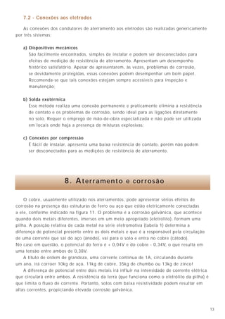 1328
7.2 - Conexões aos eletrodos
As conexões dos condutores de aterramento aos eletrodos são realizadas genericamente
por três sistemas:
a) Dispositivos mecânicos
São facilmente encontrados, simples de instalar e podem ser desconectados para
efeitos de medição de resistência de aterramento. Apresentam um desempenho
histórico satisfatório. Apesar de apresentarem, às vezes, problemas de corrosão,
se devidamente protegidas, essas conexões podem desempenhar um bom papel.
Recomenda-se que tais conexões estejam sempre acessíveis para inspeção e
manutenção;
b) Solda exotérmica
Esse método realiza uma conexão permanente e praticamente elimina a resistência
de contato e os problemas de corrosão, sendo ideal para as ligações diretamente
no solo. Requer o emprego de mão-de-obra especializada e não pode ser utilizada
em locais onde haja a presença de misturas explosivas;
c) Conexões por compressão
É fácil de instalar, apresenta uma baixa resistência de contato, porém não podem
ser desconectados para as medições de resistência de aterramento.
A construção com cabos de seção circular, mantido o espaçamento anteriormente
citado, é completamente satisfatória, com a vantagem de ser adquirida no mercado,
pré-fabricada, em diversas bitolas dos condutores.
Deve ser observado que a função básica desta malha é a equalização de potenciais
e não a condução de correntes de curtos-circuitos. Isto siginifica que os condutores de
proteção para retorno de curtos-circuitos fase-terra devem continuar existindo,
dimensionados segundo a norma de instalação (NBR 5410/97).
A M.T.R. dever ser obrigatoriamente conectada ao sistema de aterramento de
força, para eliminar diferença de potencial já comentada, embora, sob o ponto de vista
teórico, ela funcione até mesmo suspensa no ar. Podem existir um ou mais pontos de
conexão, pois estes não interferem no funcionamento da M.T.R. Todas as carcaças e
barras de terra de referência dos quadros de equipamentos eletrônicos sensíveis,
assim como partes metálicas e demais equipamentos integrantes do ambiente, como
eletrodutos, colunas metálicas, quadros de distribuição, etc., devem ser ligados à M.T.R.
através de cordoalhas ou fitas de cobre. Pode-se também utilizar os suportes metálicos
do piso falso como parte integrante da própria M.T.R.
A figura 22, mostra o sistema de aterramento utilizando uma M.T.R.
8. Aterramento e corrosão
O cobre, usualmente utilizado nos aterramentos, pode apresentar sérios efeitos de
corrosão na presença das estruturas de ferro ou aço que estão eletricamente conectadas
a ele, conforme indicado na figura 11. O problema é a corrosão galvânica, que acontece
quando dois metais diferentes, imersos em um meio apropriado (eletrólito), formam uma
pilha. A posição relativa de cada metal na série eletromotiva (tabela 1) determina a
diferença de potencial presente entre os dois metais e que é a responsável pela circulação
de uma corrente que sai do aço (ânodo), vai para o solo e entra no cobre (cátodo).
No caso em questão, o potencial do ferro é + 0,04V e do cobre - 0,34V, o que resulta em
uma tensão entre ambos de 0,38V.
A título de ordem de grandeza, uma corrente contínua de 1A, circulando durante
um ano, irá corroer 10kg de aço, 11kg de cobre, 35kg de chumbo ou 13kg de zinco!
A diferença de potencial entre dois metais irá influir na intensidade de corrente elétrica
que circulará entre ambos. A resistência da terra (que funciona como o eletrólito da pilha) é
que limita o fluxo de corrente. Portanto, solos com baixa resistividade podem resultar em
altas correntes, propiciando elevada corrosão galvânica.Figura 22 - Sistema de aterramento utilizando a M.T.R.
1 - Ver legenda na figura 21
2 - A conexão da barra de terra de referência dos
equipamentos eletrônicos (T.E.) à M.T.R. deve
ser feita preferencialmente com fita ou
cordoalha, de comprimento máximo igual ao
adotado entre condutores da M.T.R.
3 - A conexão de equalização entre a M.T.R.
e a malha de terra de força é para baixas
freqüências, principalmente para atender o
critério de segurança pessoal. Podem existir
mais de uma dessas conexões, sem prejuízo
para o funcionamento do sistema.
N o t a s
Sistema de
alimentação
de força
Quadro de distribuição
Equipamento
eletrônico
Equipamento
eletrônico
Malha de terra de força
Malha de terra
de referência
F
F
F
N
F F F N TP CPE
CPE
TE
TE
F
F
F
N
 