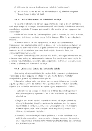 1724
1kΩ
50kΩ (piso)
127V
I 1kΩ
50kΩ
I = 127V
(1000 + 50000)Ω
= 2,5 mA
I
127V
Figura 14
R ≥ 50kΩ
não conectar à tomada
não introduzir
elementos
condutores
estranhos
Figura 13 - Locais não condutores.
• os mesmos estudos realizados pela IEC concluíram que as pessoas estão livres de
choques perigosos se estiverem submetidas a tensões elétricas inferiores a 50V
(alternados) ou 120V (contínuos), na situação 1 e 25V (alternados) ou 60V (contínuos),
na situação 2.
A situação 1 corresponde a locais "normais" como quartos, salas, cozinhas, lojas,
escritórios e na maior parte dos locais industriais. A situação 2 abrange áreas externas,
locais molhados (banheiros), campings, etc. Assim sendo, se alimentarmos
uma instalação (ou um setor da instalação) com tensões inferiores às mencionadas
garantimos a proteção das pessoas contra choques perigosos.
Infelizmente, na prática, poucos aparelhos podem ser alimentados nessas condições,
uma vez que o usual é dispormos de tensões de 127, 220, 380 e 440V.
A alimentação em tensões inferiores a 50 e 25V limita-se, geralmente, a aparelhos de
iluminação subaquáticos e alguns comandos;
c) Utilização de sistema de aterramento radial de “ponto único”;
d) Utilização da Malha de Terra de Referência (M.T.R.), também designada
“Signal Referente Grid” (S.R.G.).
9.4.2 - Utilização do sistema de aterramento de força
O sistema de aterramento para os equipamentos de força já é bem conhecido,
com longo tempo de utilização e desenvolvimento, funcionando com ótimos resultados
quando bem projetado. Então por que não utilizá-lo também para os equipamentos
eletrônicos?
Este raciocínio natural foi posto em prática quando se começou a utilização dos
equipamentos eletrônicos em larga escala (início dos anos 70) e foi um redundante
fracasso...
As malhas de terra para os equipametos de força são completamente
inadequadas para equipamentos sensíveis, já que, em regime normal, costumam ser
percorridas por correntes de várias origens, denominadas espúrias (provocadas por
correntes anódicas/catódicas, correntes de circulação de neutro, induções
eletromagnéticas diversas, etc).
Em regime transitório (curtos-circuitos para a terra, descargas atmosféricas, etc),
estas correntes podem ser extremamente elevadas. Daí, verificamos que a malha de
potencial fixo, inalterável, necessária aos equipamentos eletrônicos sensíveis, não é
a malha projetada para os sistemas de força.
9.4.3 - Utilização de sistema de aterramento isolado
Descoberta a inadequabilidade das malhas de força para os equipamentos
eletrônicos, o passo seguinte foi estabelecer uma malha de terra “isolada”,
independente, para os equipamentos em questão.
Esta malha, embora tenha tido algum sucesso, pois efetivamente controla
alguns aspectos negativos da malha de força (principalmente reduz as correntes
espúrias que percorrem as mesmas), apresenta alguns incovenientes, a saber:
• o aterramento da carcaça (ou invólucro metálico do painel suporte dos
equipamentos) não é equalizado com o aterramento dos equipamentos
eletrônicos;
• projetar uma malha de terra “isolada” da malha de força é uma tarefa
altamente inglória e discutível, pois o solo, ainda que seja de elevada
resistividade, é condutor. Assim, existe um acoplamento resistivo (para
baixas freqüências) e capacitivo (para altas freqüências) entre os dois
sistemas considerados “isolados”;
• não tendo sofrido alteração na sua geometria, a malha apresenta ainda
deficiências construtivas como condutores longos, incapazes de equalizar
altas freqüências e principalmente “loops” (malhas fechadas) características
das malhas industriais.
 