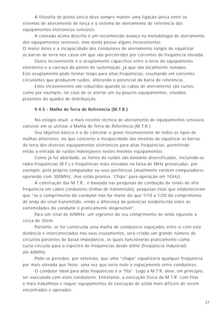 2714
A filosofia de ponto único deve sempre manter uma ligação única entre os
sistemas de aterramento de força e o sistema de aterramento de referência dos
equipamentos eletrônicos sensíveis.
A conexão acima descrita é um reconhecido avanço na metodologia de aterramento
dos equipamentos sensíveis, mas ainda possui alguns incovenientes.
O maior deles é a incapacidade dos condutores de aterramento longos de equalizar
as barras de terra nos casos em que são percorridos por correntes de freqüência elevada.
Outro incoveniente é o acoplamento capacitivo entre o terra do equipamento
eletrônico e a carcaça do painel de sustentação, já que são localmente isolados.
Este acoplamento pode formar loops para altas freqüências, resultando em correntes
circulantes que produzem ruídos, alterando o potencial da barra de referência.
Estes incovenientes são reduzidos quando os cabos de aterramento são curtos,
como por exemplo, no caso de se aterrar um ou poucos equipamentos, situados
próximos do quadro de distribuição.
9.4.5 - Malha de Terra de Referência (M.T.R.)
No estágio atual, a mais recente técnica de aterramento de equipamentos sensíveis
consiste em se utilizar a Malha de Terra de Referência (M.T.R.).
Seu objetivo básico é o de cancelar o grave inconveniente de todos os tipos de
malhas anteriores, no que concerne à incapacidade das mesmas de equalizar as barras
de terra dos diversos equipamentos eletrônicos para altas freqüências, permitindo
então a entrada de ruídos indesejáveis nestes mesmos equipamentos.
Como já foi abordado, as fontes de ruídos são bastante diversificadas, incluindo-se
rádio-freqüências (R.F.) e freqüências mais elevadas na faixa de MHz provocadas, por
exemplo, pelo próprio computador ou seus periféricos (atualmente existem computadores
operando com 300MHz, mas estão prontos “Chips” para operação em 1GHz).
A construção das M.T.R., é baseada nas pesquisas de condução de sinais de alta
freqüência em cabos condutores (linhas de transmissão), pesquisas estas que estabeleceram
que “se o comprimento do condutor não for maior do que 1/10 a 1/20 do comprimento
de onda do sinal transmitido, então a diferença de potencial estabelecida entre as
extremidades do condutor é praticamente desprezível”.
Para um sinal de 60MHz, um vigésimo do seu comprimento de onda equivale a
cerca de 30cm.
Portanto, se for construída uma malha de condutores espaçados entre si com esta
distância e interconectados nos seus cruzamentos, será criado um grande número de
circuitos paralelos de baixa impedância, os quais funcionarão praticamente como
curto-circuito para o espectro de freqüências desde 60Hz (freqüência industrial)
até 60MHz.
Pode-se perceber, por extensão, que uma “chapa” equalizaria qualquer freqüência
por mais elevada que fosse, uma vez que seria nulo o espaçamento entre condutores.
O condutor ideal para altas freqüências é a “fita”. Logo a M.T.R. deve, em princípio,
ser executada com estes condutores. Entretanto, a execução física da M.T.R. com fitas
é mais trabalhosa e requer equipamentos de execução de solda mais difíceis de serem
encontrados e operados.
Os metais com valores positivos na tabela 1 irão ser corroídos (ânodos), enquanto que
aqueles com valores negativos estarão protegidos e não apresentarão corrosão (cátodos).
Assim, quando ferro e cobre estão próximos, o primeiro sofrerá corrosão.
Deve-se notar que barras de ferros embutidas em concreto (como no caso das
fundações das edificações) têm aproximadamente o mesmo potencial que o do cobre,
significando que, praticamente, não sofrerão os efeitos de corrosão. O uso da solda
exotérmica nas conexões enterradas cobre-ferro (ou aço) também garante a proteção
contra corrosão entre os dois metais.
Corrente
Ânodo Cátodo
Corrosão
Canalização
metálica
(ferro)
Eletrodo de aterramento
de cobre
Nível de solo
Ligação equipotencial (externa)
Fluxo de
corrente
0.38 volts
+-
Figura 11
Metal Potencial (V)
Bário 2,90 Extremidade Anódica (Básica)
Cálcio 2,87
Sódio 2,71
Magnésio 2,40
Alumínio 1,70
Zinco 0,76
Níquel 0,23
Chumbo 0,12
Ferro 0,04
Hidrogênio 0,00
Bismuto -0,23
Cobre -0,34
Prata -0,80
Mercúrio -0,80
Ouro -1,50 Extremidade Catódica (Nobre)
TABELA 1 - SÉRIE ELETROMOTIVA DOS METAIS
 