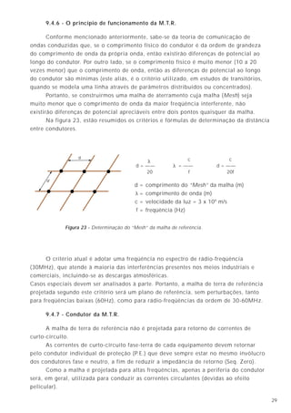 2912
9.4.6 - O princípio de funcionamento da M.T.R.
Conforme mencionado anteriormente, sabe-se da teoria de comunicação de
ondas conduzidas que, se o comprimento físico do condutor é da ordem de grandeza
do comprimento de onda da própria onda, então existirão diferenças de potencial ao
longo do condutor. Por outro lado, se o comprimento físico é muito menor (10 a 20
vezes menor) que o comprimento de onda, então as diferenças de potencial ao longo
do condutor são mínimas (este aliás, é o critério utilizado, em estudos de transitórios,
quando se modela uma linha através de parâmetros distribuídos ou concentrados).
Portanto, se construirmos uma malha de aterramento cuja malha (Mesh) seja
muito menor que o comprimento de onda da maior freqüência interferente, não
existirão diferenças de potencial apreciáveis entre dois pontos quaisquer da malha.
Na figura 23, estão resumidos os critérios e fórmulas de determinação da distância
entre condutores.
O critério atual é adotar uma freqüência no espectro de rádio-freqüência
(30MHz), que atende à maioria das interferências presentes nos meios industriais e
comerciais, incluindo-se as descargas atmosféricas.
Casos especiais devem ser analisados à parte. Portanto, a malha de terra de referência
projetada segundo este critério será um plano de referência, sem perturbações, tanto
para freqüências baixas (60Hz), como para rádio-freqüências da ordem de 30-60MHz.
9.4.7 - Condutor da M.T.R.
A malha de terra de referência não é projetada para retorno de correntes de
curto-circuito.
As correntes de curto-circuito fase-terra de cada equipamento devem retornar
pelo condutor individual de proteção (P.E.) que deve sempre estar no mesmo invólucro
dos condutores fase e neutro, a fim de reduzir a impedância de retorno (Seq. Zero).
Como a malha é projetada para altas freqüências, apenas a periferia do condutor
será, em geral, utilizada para conduzir as correntes circulantes (devidas ao efeito
pelicular).
Estrutura
metálica
Metal
Concreto
Haste de
aterramento
Ferragem
Concreto
Ferragem
Concreto
Fita de cobre /
cabo de cobre enterrado
Figura 10A - Eletrodos naturais.
Figura 10B - Eletrodo fabricado.
Figura 10C - Eletrodos encapsulados em concreto.
Figura 10D - Outros eletrodos.
Figura 23 - Determinação do “Mesh” da malha de referência.
d
d
d = comprimento do “Mesh” da malha (m)
= comprimento de onda (m)
c = velocidade da luz = 3 x 108
m/s
f = freqüência (Hz)
d = ——
20
c
= ——
f
c
d = ——
20f
y
y
y
 