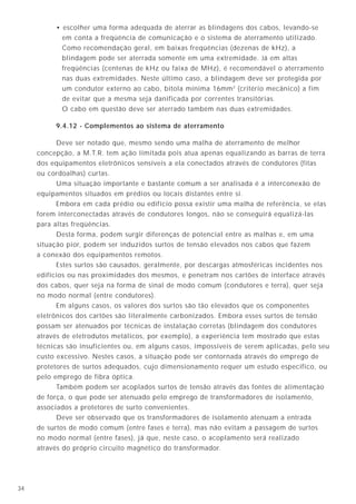 734
5.3 - Tensão de passo
Quando uma corrente elétrica é descarregada para o solo, ocorre uma elevação do
potencial em torno do eletrodo de aterramento, formando-se um gradiente (distribuição) de
queda de tensão, cujo ponto máximo está junto ao eletrodo e o ponto mínimo muito afastado
dele. Se uma pessoa estiver em pé em qualquer ponto dentro da região onde há essa
distribuição de potencial, entre seus pés haverá uma diferença de potencial, chamada de
tensão de passo, a qual é geralmente definida para uma distância entre pés de 1 metro.
Consequentemente, poderá haver a circulação de uma corrente através das duas
pernas, geralmente de menor valor do que aquele no caso da tensão de toque, porém ainda
assim desagradável e que deve ser evitada.
• escolher uma forma adequada de aterrar as blindagens dos cabos, levando-se
em conta a freqüência de comunicação e o sistema de aterramento utilizado.
Como recomendação geral, em baixas freqüências (dezenas de kHz), a
blindagem pode ser aterrada somente em uma extremidade. Já em altas
freqüências (centenas de kHz ou faixa de MHz), é recomendável o aterramento
nas duas extremidades. Neste último caso, a blindagem deve ser protegida por
um condutor externo ao cabo, bitola mínima 16mm2
(critério mecânico) a fim
de evitar que a mesma seja danificada por correntes transitórias.
O cabo em questão deve ser aterrado também nas duas extremidades.
9.4.12 - Complementos ao sistema de aterramento
Deve ser notado que, mesmo sendo uma malha de aterramento de melhor
concepção, a M.T.R. tem ação limitada pois atua apenas equalizando as barras de terra
dos equipamentos eletrônicos sensíveis a ela conectados através de condutores (fitas
ou cordoalhas) curtas.
Uma situação importante e bastante comum a ser analisada é a interconexão de
equipamentos situados em prédios ou locais distantes entre si.
Embora em cada prédio ou edifício possa existir uma malha de referência, se elas
forem interconectadas através de condutores longos, não se conseguirá equalizá-las
para altas freqüências.
Desta forma, podem surgir diferenças de potencial entre as malhas e, em uma
situação pior, podem ser induzidos surtos de tensão elevados nos cabos que fazem
a conexão dos equipamentos remotos.
Estes surtos são causados, geralmente, por descargas atmosféricas incidentes nos
edifícios ou nas proximidades dos mesmos, e penetram nos cartões de interface através
dos cabos, quer seja na forma de sinal de modo comum (condutores e terra), quer seja
no modo normal (entre condutores).
Em alguns casos, os valores dos surtos são tão elevados que os componentes
eletrônicos dos cartões são literalmente carbonizados. Embora esses surtos de tensão
possam ser atenuados por técnicas de instalação corretas (blindagem dos condutores
através de eletrodutos metálicos, por exemplo), a experiência tem mostrado que estas
técnicas são insuficientes ou, em alguns casos, impossíveis de serem aplicadas, pelo seu
custo excessivo. Nestes casos, a situação pode ser contornada através do emprego de
protetores de surtos adequados, cujo dimensionamento requer um estudo específico, ou
pelo emprego de fibra óptica.
Também podem ser acoplados surtos de tensão através das fontes de alimentação
de força, o que pode ser atenuado pelo emprego de transformadores de isolamento,
associados a protetores de surto convenientes.
Deve ser observado que os transformadores de isolamento atenuam a entrada
de surtos de modo comum (entre fases e terra), mas não evitam a passagem de surtos
no modo normal (entre fases), já que, neste caso, o acoplamento será realizado
através do próprio circuito magnético do transformador.
toqueU
Potencial de terra
passoU
Potencial
de terra
Figura 7A - Tensão de toque.
Figura 7B - Tensão de passo.
 