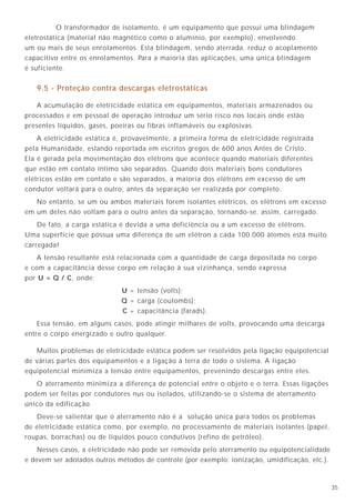 356
O transformador de isolamento, é um equipamento que possui uma blindagem
eletrostática (material não magnético como o alumínio, por exemplo), envolvendo
um ou mais de seus enrolamentos. Esta blindagem, sendo aterrada, reduz o acoplamento
capacitivo entre os enrolamentos. Para a maioria das aplicações, uma única blindagem
é suficiente.
9.5 - Proteção contra descargas eletrostáticas
A acumulação de eletricidade estática em equipamentos, materiais armazenados ou
processados e em pessoal de operação introduz um sério risco nos locais onde estão
presentes líquidos, gases, poeiras ou fibras inflamáveis ou explosivas.
A eletricidade estática é, provavelmente, a primeira forma de eletricidade registrada
pela Humanidade, estando reportada em escritos gregos de 600 anos Antes de Cristo.
Ela é gerada pela movimentação dos elétrons que acontece quando materiais diferentes
que estão em contato íntimo são separados. Quando dois materiais bons condutores
elétricos estão em contato e são separados, a maioria dos elétrons em excesso de um
condutor voltará para o outro, antes da separação ser realizada por completo.
No entanto, se um ou ambos materiais forem isolantes elétricos, os elétrons em excesso
em um deles não voltam para o outro antes da separação, tornando-se, assim, carregado.
De fato, a carga estática é devida a uma deficiência ou a um excesso de elétrons.
Uma superfície que possua uma diferença de um elétron a cada 100.000 átomos está muito
carregada!
A tensão resultante está relacionada com a quantidade de carga depositada no corpo
e com a capacitância desse corpo em relação à sua vizinhança, sendo expressa
por U = Q / C, onde:
U = tensão (volts);
Q = carga (coulombs);
C = capacitância (farads).
Essa tensão, em alguns casos, pode atingir milhares de volts, provocando uma descarga
entre o corpo energizado e outro qualquer.
Muitos problemas de eletricidade estática podem ser resolvidos pela ligação equipotencial
de várias partes dos equipamentos e a ligação à terra de todo o sistema. A ligação
equipotencial minimiza a tensão entre equipamentos, prevenindo descargas entre eles.
O aterramento minimiza a diferença de potencial entre o objeto e o terra. Essas ligações
podem ser feitas por condutores nus ou isolados, utilizando-se o sistema de aterramento
único da edificação.
Deve-se salientar que o aterramento não é a solução única para todos os problemas
de eletricidade estática como, por exemplo, no processamento de materiais isolantes (papel,
roupas, borrachas) ou de líquidos pouco condutivos (refino de petróleo).
Nesses casos, a eletricidade não pode ser removida pelo aterramento ou equipotencialidade
e devem ser adotados outros métodos de controle (por exemplo: ionização, umidificação, etc.).
Potencial de terra
Plano de referência ”Quieto“
Figura 6
4.6 - Equipamentos eletrônicos
Especificamente para os sistemas eletrônicos, o aterramento deve fornecer um plano de
referência quieto, sem perturbações, de tal modo que eles possam operar satisfatoriamente
tanto em altas quanto em baixas freqüências.
5.1 - Tensão de contato
É a tensão que pode aparecer acidentalmente, quando da falha de isolação, entre duas
partes simultaneamente acessíveis.
5.2 - Tensão de toque
Se uma pessoa toca um equipamento sujeito a uma tensão de contato, pode ser
estabelecida uma tensão entre mãos é pés, chamada de tensão de toque.
Em consequência, poderemos ter a passagem de uma corrente elétrica pelo braço, tronco
e pernas, cuja duração e intensidade poderão provocar fibrilação cardíaca, queimaduras ou
outras lesões graves ao organismo.
5. Alguns conceitos importantes sobre aterramento
 