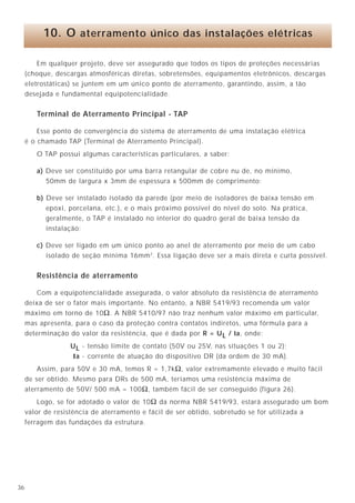 536
4.3 - Controle de tensões
O aterramento permite um controle das tensões desenvolvidas no solo (passo, toque e
transferida) quando um curto-circuito fase-terra retorna pela terra para a fonte próxima ou
quando da ocorrência de uma descarga atmosférica no local.
4.4 - Transitórios
O sistema de aterramento estabiliza a tensão durante transitórios no sistema elétrico
provocados por faltas para a terra, chaveamentos, etc, de tal forma que não apareçam
sobretensões perigosas durante esses períodos que possam provocar a ruptura da isolação
dos equipamentos elétricos.
4.5 - Cargas estáticas
O aterramento deve escoar cargas estáticas acumuladas em estruturas, suportes e
carcaças dos equipamentos em geral.
Em qualquer projeto, deve ser assegurado que todos os tipos de proteções necessárias
(choque, descargas atmosféricas diretas, sobretensões, equipamentos eletrônicos, descargas
eletrostáticas) se juntem em um único ponto de aterramento, garantindo, assim, a tão
desejada e fundamental equipotencialidade.
Terminal de Aterramento Principal - TAP
Esse ponto de convergência do sistema de aterramento de uma instalação elétrica
é o chamado TAP (Terminal de Aterramento Principal).
O TAP possui algumas características particulares, a saber:
a) Deve ser constituído por uma barra retangular de cobre nu de, no mínimo,
50mm de largura x 3mm de espessura x 500mm de comprimento;
b) Deve ser instalado isolado da parede (por meio de isoladores de baixa tensão em
epoxi, porcelana, etc.), e o mais próximo possível do nível do solo. Na prática,
geralmente, o TAP é instalado no interior do quadro geral de baixa tensão da
instalação;
c) Deve ser ligado em um único ponto ao anel de aterramento por meio de um cabo
isolado de seção mínima 16mm2
. Essa ligação deve ser a mais direta e curta possível.
Resistência de aterramento
Com a equipotencialidade assegurada, o valor absoluto da resistência de aterramento
deixa de ser o fator mais importante. No entanto, a NBR 5419/93 recomenda um valor
máximo em torno de 10Ω. A NBR 5410/97 não traz nenhum valor máximo em particular,
mas apresenta, para o caso da proteção contra contatos indiretos, uma fórmula para a
determinação do valor da resistência, que é dada por R = UL / la, onde:
UL - tensão limite de contato (50V ou 25V, nas situações 1 ou 2);
Ia - corrente de atuação do dispositivo DR (da ordem de 30 mA).
Assim, para 50V e 30 mA, temos R = 1,7kΩ, valor extremamente elevado e muito fácil
de ser obtido. Mesmo para DRs de 500 mA, teríamos uma resistência máxima de
aterramento de 50V/ 500 mA = 100Ω, também fácil de ser conseguido (figura 26).
Logo, se for adotado o valor de 10Ω da norma NBR 5419/93, estará assegurado um bom
valor de resistência de aterramento e fácil de ser obtido, sobretudo se for utilizada a
ferragem das fundações da estrutura.
10. O aterramento único das instalações elétricas
Potencial de terra
Corpo carregado
isolado da terra
∆U ≠ 0 ∆U = 0
Potencial de terra
Figura 5A - Corpo (estruturas, suportes, carcaças,
etc.) isolado da terra, com carga
acumulada.
Figura 5B - Corpo ligado à terra.
 