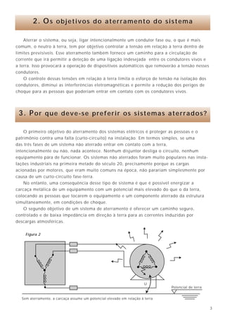 338
Aterrar o sistema, ou seja, ligar intencionalmente um condutor fase ou, o que é mais
comum, o neutro à terra, tem por objetivo controlar a tensão em relação à terra dentro de
limites previsíveis. Esse aterramento também fornece um caminho para a circulação de
corrente que irá permitir a deteção de uma ligação indesejada entre os condutores vivos e
a terra. Isso provocará a operação de dispositivos automáticos que removerão a tensão nesses
condutores.
O controle dessas tensões em relação à terra limita o esforço de tensão na isolação dos
condutores, diminui as interferências eletromagnéticas e permite a redução dos perigos de
choque para as pessoas que poderiam entrar em contato com os condutores vivos.
2. Os objetivos do aterramento do sistema
O primeiro objetivo do aterramento dos sistemas elétricos é proteger as pessoas e o
patrimônio contra uma falta (curto-circuito) na instalação. Em termos simples, se uma
das três fases de um sistema não aterrado entrar em contato com a terra,
intencionalmente ou não, nada acontece. Nenhum disjuntor desliga o circuito, nenhum
equipamento pára de funcionar. Os sistemas não aterrados foram muito populares nas insta-
lações industriais na primeira metade do século 20, precisamente porque as cargas
acionadas por motores, que eram muito comuns na época, não parariam simplesmente por
causa de um curto-circuito fase-terra.
No entanto, uma consequência desse tipo de sistema é que é possível energizar a
carcaça metálica de um equipamento com um potencial mais elevado do que o da terra,
colocando as pessoas que tocarem o equipamento e um componente aterrado da estrutura
simultaneamente, em condições de choque.
O segundo objetivo de um sistema de aterramento é oferecer um caminho seguro,
controlado e de baixa impedância em direção à terra para as correntes induzidas por
descargas atmosféricas.
3. Por que deve-se preferir os sistemas aterrados?
Potencial de terra
Sem aterramento, a carcaça assume um potencial elevado em relação à terra
U
• ligação dos terminais de terra dos protetores de sobretensão instalados juntos aos
aparelhos eletrônicos no interior da instalação, através dos condutores de proteção
dos circuitos terminais até o TAP;
• ligação de todos os terminais de terra dos equipamentos da instalação elétrica
(chuveiros elétricos, torneiras elétricas, aquecedores, motores, etc), através dos
condutores de proteção dos circuitos terminais até o TAP;
• ligação das malhas de aterramento dos equipamentos eletrônicos sensíveis ao TAP
através de condutores de equipotencialidade os mais curtos e retos possível.
Caso não se utilize a malha e sim o sistema de ponto único, ligar os condutores de
proteção ao TAP de forma radial e a mais curta possível;
• ligar todos os condutores de equipotencialidade da instalação ao TAP do modo mais
curto e reto possível.
Figura 2
 