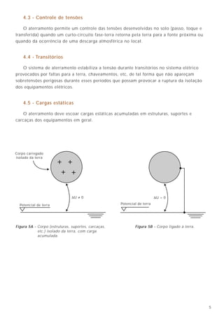 536
4.3 - Controle de tensões
O aterramento permite um controle das tensões desenvolvidas no solo (passo, toque e
transferida) quando um curto-circuito fase-terra retorna pela terra para a fonte próxima ou
quando da ocorrência de uma descarga atmosférica no local.
4.4 - Transitórios
O sistema de aterramento estabiliza a tensão durante transitórios no sistema elétrico
provocados por faltas para a terra, chaveamentos, etc, de tal forma que não apareçam
sobretensões perigosas durante esses períodos que possam provocar a ruptura da isolação
dos equipamentos elétricos.
4.5 - Cargas estáticas
O aterramento deve escoar cargas estáticas acumuladas em estruturas, suportes e
carcaças dos equipamentos em geral.
Em qualquer projeto, deve ser assegurado que todos os tipos de proteções necessárias
(choque, descargas atmosféricas diretas, sobretensões, equipamentos eletrônicos, descargas
eletrostáticas) se juntem em um único ponto de aterramento, garantindo, assim, a tão
desejada e fundamental equipotencialidade.
Terminal de Aterramento Principal - TAP
Esse ponto de convergência do sistema de aterramento de uma instalação elétrica
é o chamado TAP (Terminal de Aterramento Principal).
O TAP possui algumas características particulares, a saber:
a) Deve ser constituído por uma barra retangular de cobre nu de, no mínimo,
50mm de largura x 3mm de espessura x 500mm de comprimento;
b) Deve ser instalado isolado da parede (por meio de isoladores de baixa tensão em
epoxi, porcelana, etc.), e o mais próximo possível do nível do solo. Na prática,
geralmente, o TAP é instalado no interior do quadro geral de baixa tensão da
instalação;
c) Deve ser ligado em um único ponto ao anel de aterramento por meio de um cabo
isolado de seção mínima 16mm2
. Essa ligação deve ser a mais direta e curta possível.
Resistência de aterramento
Com a equipotencialidade assegurada, o valor absoluto da resistência de aterramento
deixa de ser o fator mais importante. No entanto, a NBR 5419/93 recomenda um valor
máximo em torno de 10Ω. A NBR 5410/97 não traz nenhum valor máximo em particular,
mas apresenta, para o caso da proteção contra contatos indiretos, uma fórmula para a
determinação do valor da resistência, que é dada por R = UL / la, onde:
UL - tensão limite de contato (50V ou 25V, nas situações 1 ou 2);
Ia - corrente de atuação do dispositivo DR (da ordem de 30 mA).
Assim, para 50V e 30 mA, temos R = 1,7kΩ, valor extremamente elevado e muito fácil
de ser obtido. Mesmo para DRs de 500 mA, teríamos uma resistência máxima de
aterramento de 50V/ 500 mA = 100Ω, também fácil de ser conseguido (figura 26).
Logo, se for adotado o valor de 10Ω da norma NBR 5419/93, estará assegurado um bom
valor de resistência de aterramento e fácil de ser obtido, sobretudo se for utilizada a
ferragem das fundações da estrutura.
10. O aterramento único das instalações elétricas
Potencial de terra
Corpo carregado
isolado da terra
∆U ≠ 0 ∆U = 0
Potencial de terra
Figura 5A - Corpo (estruturas, suportes, carcaças,
etc.) isolado da terra, com carga
acumulada.
Figura 5B - Corpo ligado à terra.
 