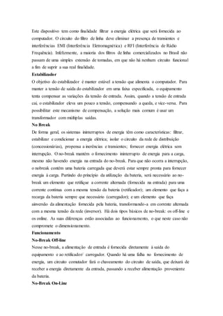 Este dispositivo tem como finalidade filtrar a energia elétrica que será fornecida ao
computador. O circuito do filtro de linha deve eliminar a presença de transientes e
interferências EMI (Interferência Eletromagnética) e RFI (Interferência de Rádio
Frequência). Infelizmente, a maioria dos filtros de linha comercializados no Brasil não
passam de uma simples extensão de tomadas, em que não há nenhum circuito funcional
a fim de suprir a sua real finalidade.
Estabilizador
O objetivo do estabilizador é manter estável a tensão que alimenta o computador. Para
manter a tensão de saída do estabilizador em uma faixa especificada, o equipamento
tenta compensar as variações da tensão de entrada. Assim, quando a tensão de entrada
cai, o estabilizador eleva um pouco a tensão, compensando a queda, e vice-versa. Para
possibilitar este mecanismo de compensação, a solução mais comum é usar um
transformador com múltiplas saídas.
No Break
De forma geral, os sistemas ininterruptos de energia têm como características: filtrar,
estabilizar e condicionar a energia elétrica; isolar o circuito da rede de distribuição
(concessionárias), propensa a inerências e transientes; fornecer energia elétrica sem
interrupção. O no-break mantém o fornecimento ininterrupto de energia para a carga,
mesmo não havendo energia na entrada do no-break. Para que não ocorra a interrupção,
o nobreak contém uma bateria carregada que deverá estar sempre pronta para fornecer
energia à carga. Partindo do princípio da utilização da bateria, será necessário ao no-
break um elemento que retifique a corrente alternada (fornecida na entrada) para uma
corrente contínua com a mesma tensão da bateria (retificador); um elemento que faça a
recarga da bateria sempre que necessário (carregador); e um elemento que faça
ainversão da alimentação fornecida pela bateria, transformando-a em corrente alternada
com a mesma tensão da rede (inversor). Há dois tipos básicos de no-break: os off-line e
os online. As suas diferenças estão associadas ao funcionamento, o que neste caso não
compromete o dimensionamento.
Funcionamento
No-Break Off-line
Nesse no-break, a alimentação de entrada é fornecida diretamente à saída do
equipamento e ao retificador/ carregador. Quando há uma falha no fornecimento de
energia, um circuito comutador fará o chaveamento do circuito de saída, que deixará de
receber a energia diretamente da entrada, passando a receber alimentação proveniente
da bateria.
No-Break On-Line
 