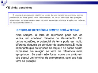 E ainda: transitórios
O TERRA DE REFERÊNCIA SEMPRE SERÁ A TERRA?
Nem sempre. O terra de referência pode ser, às
vezes, um condutor metálico de aterramento. Em
certas ocasiões, o potencial de terra pode ser muito
diferente daquele do condutor de aterramento.É muito
importante que as tensões de toque e de passo sejam
expressas em relação ao terra de referência mais
apropriado. Se assim não fosse, como um avião em
vôo possui um terminal de aterramento, sem que haja
terra no espaço?
 