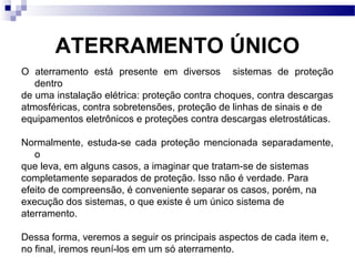 ATERRAMENTO ÚNICO
O aterramento está presente em diversos sistemas de proteção
dentro
de uma instalação elétrica: proteção contra choques, contra descargas
atmosféricas, contra sobretensões, proteção de linhas de sinais e de
equipamentos eletrônicos e proteções contra descargas eletrostáticas.
Normalmente, estuda-se cada proteção mencionada separadamente,
o
que leva, em alguns casos, a imaginar que tratam-se de sistemas
completamente separados de proteção. Isso não é verdade. Para
efeito de compreensão, é conveniente separar os casos, porém, na
execução dos sistemas, o que existe é um único sistema de
aterramento.
Dessa forma, veremos a seguir os principais aspectos de cada item e,
no final, iremos reuní-los em um só aterramento.
 