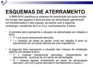 ESQUEMAS DE ATERRAMENTO
A NBR-5410 classifica os sistemas de distribuição em baixa tensão
Em função das ligações à terra da fonte de alimentação (geralmente
um transformador) e das massas, de acordo com a seguinte
simbologia, constituída de 2 ou 3 ou, eventualmente, 4 letras:
• A primeira letra representa a situação da alimentação em relação à
terra:
 T = um ponto diretamente aterrado.
 I = isolação de todas as partes vivas em relação à terra ou
aterramento de um ponto através de uma impedância;
• A segunda letra representa a situação das massas da instalação
elétrica em relação à terra:
 T = massas diretamente aterradas, independente do
aterramento eventual de um ponto da alimentação.
 N = massas ligadas diretamente ao ponto da alimentação
aterrado ( em CA o ponto aterrada é normalmente o neutro );
 