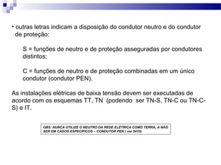 • outras letras indicam a disposição do condutor neutro e do condutor
de proteção:
S = funções de neutro e de proteção asseguradas por condutores
distintos;
C = funções de neutro e de proteção combinadas em um único
condutor (condutor PEN).
As instalações elétricas de baixa tensão devem ser executadas de
acordo com os esquemas TT, TN (podendo ser TN-S, TN-C ou TN-C-
S) e IT.
OBS: NUNCA UTILIZE O NEUTRO DA REDE ELÉTRICA COMO TERRA, A NÃO
SER EM CASOS ESPECÍFICOS – CONDUTOR PEN ( ver 5410)
 