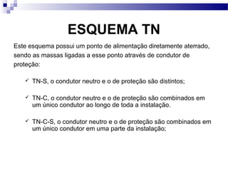 ESQUEMA TN
Este esquema possui um ponto de alimentação diretamente aterrado,
sendo as massas ligadas a esse ponto através de condutor de
proteção:
 TN-S, o condutor neutro e o de proteção são distintos;
 TN-C, o condutor neutro e o de proteção são combinados em
um único condutor ao longo de toda a instalação.
 TN-C-S, o condutor neutro e o de proteção são combinados em
um único condutor em uma parte da instalação;
 