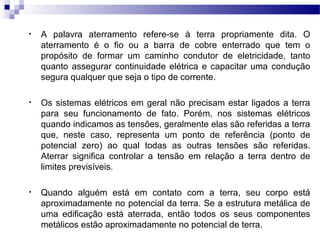 • A palavra aterramento refere-se à terra propriamente dita. O
aterramento é o fio ou a barra de cobre enterrado que tem o
propósito de formar um caminho condutor de eletricidade, tanto
quanto assegurar continuidade elétrica e capacitar uma condução
segura qualquer que seja o tipo de corrente.
• Os sistemas elétricos em geral não precisam estar ligados a terra
para seu funcionamento de fato. Porém, nos sistemas elétricos
quando indicamos as tensões, geralmente elas são referidas a terra
que, neste caso, representa um ponto de referência (ponto de
potencial zero) ao qual todas as outras tensões são referidas.
Aterrar significa controlar a tensão em relação a terra dentro de
limites previsíveis.
• Quando alguém está em contato com a terra, seu corpo está
aproximadamente no potencial da terra. Se a estrutura metálica de
uma edificação está aterrada, então todos os seus componentes
metálicos estão aproximadamente no potencial de terra.
 