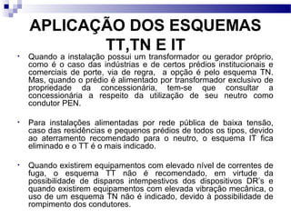 APLICAÇÃO DOS ESQUEMAS
TT,TN E IT• Quando a instalação possui um transformador ou gerador próprio,
como é o caso das indústrias e de certos prédios institucionais e
comerciais de porte, via de regra, a opção é pelo esquema TN.
Mas, quando o prédio é alimentado por transformador exclusivo de
propriedade da concessionária, tem-se que consultar a
concessionária a respeito da utilização de seu neutro como
condutor PEN.
• Para instalações alimentadas por rede pública de baixa tensão,
caso das residências e pequenos prédios de todos os tipos, devido
ao aterramento recomendado para o neutro, o esquema IT fica
eliminado e o TT é o mais indicado.
• Quando existirem equipamentos com elevado nível de correntes de
fuga, o esquema TT não é recomendado, em virtude da
possibilidade de disparos intempestivos dos dispositivos DR’s e
quando existirem equipamentos com elevada vibração mecânica, o
uso de um esquema TN não é indicado, devido à possibilidade de
rompimento dos condutores.
 