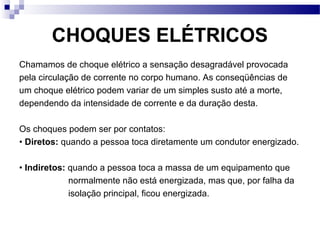 CHOQUES ELÉTRICOS
Chamamos de choque elétrico a sensação desagradável provocada
pela circulação de corrente no corpo humano. As conseqüências de
um choque elétrico podem variar de um simples susto até a morte,
dependendo da intensidade de corrente e da duração desta.
Os choques podem ser por contatos:
• Diretos: quando a pessoa toca diretamente um condutor energizado.
• Indiretos: quando a pessoa toca a massa de um equipamento que
normalmente não está energizada, mas que, por falha da
isolação principal, ficou energizada.
 