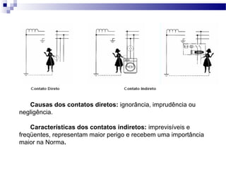 Causas dos contatos diretos: ignorância, imprudência ou
negligência.
Características dos contatos indiretos: imprevisíveis e
freqüentes, representam maior perigo e recebem uma importância
maior na Norma.
 