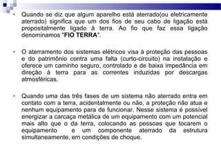 • Quando se diz que algum aparelho está aterrado(ou eletricamente
aterrado) significa que um dos fios de seu cabo de ligação está
propositalmente ligado à terra. Ao fio que faz essa ligação
denominamos "FIO TERRA".
• O aterramento dos sistemas elétricos visa à proteção das pessoas
e do patrimônio contra uma falta (curto-circuito) na instalação e
oferece um caminho seguro, controlado e de baixa impedância em
direção à terra para as correntes induzidas por descargas
atmosféricas.
• Quando uma das três fases de um sistema não aterrado entra em
contato com a terra, acidentalmente ou não, a proteção não atua e
nenhum equipamento para de funcionar. Nesse sistema é possível
energizar a carcaça metálica de um equipamento com um potencial
mais alto que o da terra, colocando as pessoas que tocarem o
equipamento e um componente aterrado da estrutura
simultaneamente, em condições de choque.
 