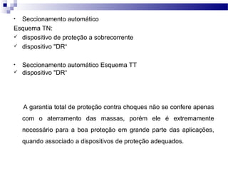 • Seccionamento automático
Esquema TN:
 dispositivo de proteção a sobrecorrente
 dispositivo "DR“
• Seccionamento automático Esquema TT
 dispositivo "DR“
A garantia total de proteção contra choques não se confere apenas
com o aterramento das massas, porém ele é extremamente
necessário para a boa proteção em grande parte das aplicações,
quando associado a dispositivos de proteção adequados.
 