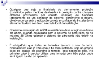 • Qualquer que seja a finalidade do aterramento, proteção
(constituído pelas medidas destinadas à proteção contra choques
elétricos provocados por contato indiretos) ou funcional
(aterramento de um condutor do sistema, geralmente o neutro,
objetivando garantir a utilização correta e confiável da instalação) o
aterramento deve ser único em cada local da instalação.
• Conforme orientação da ABNT a resistência deve atingir no máximo
10 Ohms, quando equalizado com o sistema de pára-raios ou no
máximo 25 Ohms quando o sistema de pára-raios não existir na
instalação.
• É obrigatório que todas as tomadas tenham o seu fio terra.
Normalmente elas já vêm com o fio terra instalado, seja no próprio
cabo de ligação do aparelho à tomada, seja separado dele. No
primeiro caso é preciso utilizar uma tomada com três polos onde
será ligado o cabo do aparelho.
 