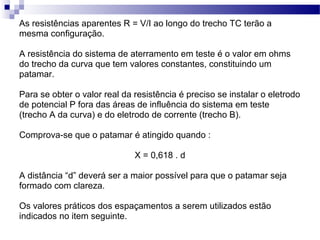 As resistências aparentes R = V/I ao longo do trecho TC terão a
mesma configuração.
A resistência do sistema de aterramento em teste é o valor em ohms
do trecho da curva que tem valores constantes, constituindo um
patamar.
Para se obter o valor real da resistência é preciso se instalar o eletrodo
de potencial P fora das áreas de influência do sistema em teste
(trecho A da curva) e do eletrodo de corrente (trecho B).
Comprova-se que o patamar é atingido quando :
X = 0,618 . d
A distância “d” deverá ser a maior possível para que o patamar seja
formado com clareza.
Os valores práticos dos espaçamentos a serem utilizados estão
indicados no item seguinte.
 