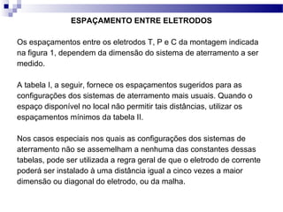 ESPAÇAMENTO ENTRE ELETRODOS
Os espaçamentos entre os eletrodos T, P e C da montagem indicada
na figura 1, dependem da dimensão do sistema de aterramento a ser
medido.
A tabela I, a seguir, fornece os espaçamentos sugeridos para as
configurações dos sistemas de aterramento mais usuais. Quando o
espaço disponível no local não permitir tais distâncias, utilizar os
espaçamentos mínimos da tabela II.
Nos casos especiais nos quais as configurações dos sistemas de
aterramento não se assemelham a nenhuma das constantes dessas
tabelas, pode ser utilizada a regra geral de que o eletrodo de corrente
poderá ser instalado à uma distância igual a cinco vezes a maior
dimensão ou diagonal do eletrodo, ou da malha.
 